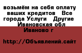 возьмём на себя оплату ваших кредитов - Все города Услуги » Другие   . Ивановская обл.,Иваново г.